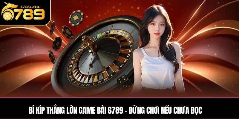 Bí kíp thắng lớn game bài 6789 – Đừng chơi nếu chưa đọc